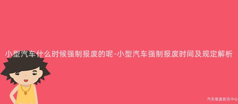 小型汽车什么时候强制报废的呢-小型汽车强制报废时间及规定解析