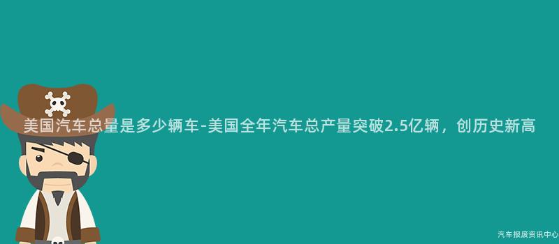 美国汽车总量是多少辆车-美国全年汽车总产量突破2.5亿辆，创历史新高