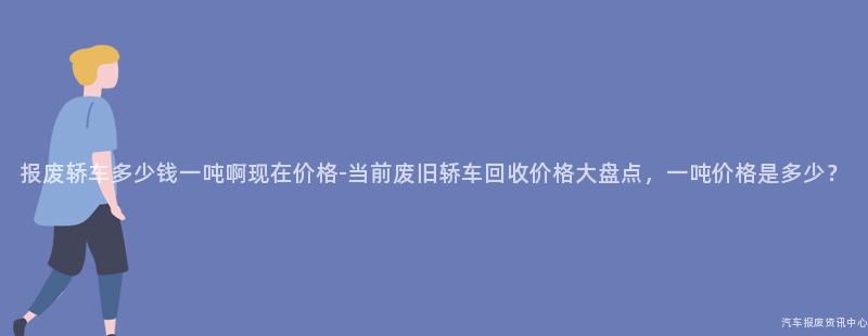 报废轿车多少钱一吨啊现在价格-当前废旧轿车回收价格大盘点，一吨价格是多少？