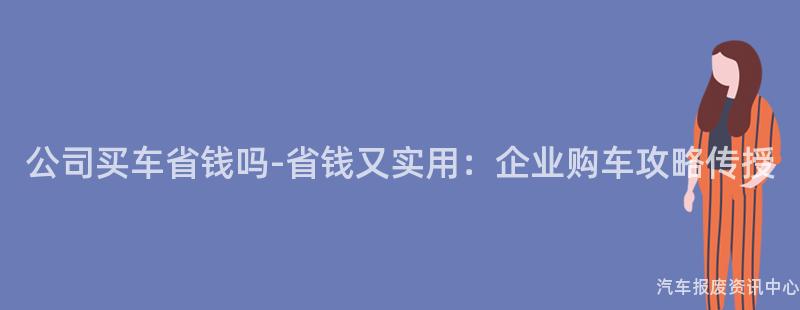 公司买车省钱吗-省钱又实用：企业购车攻略传授