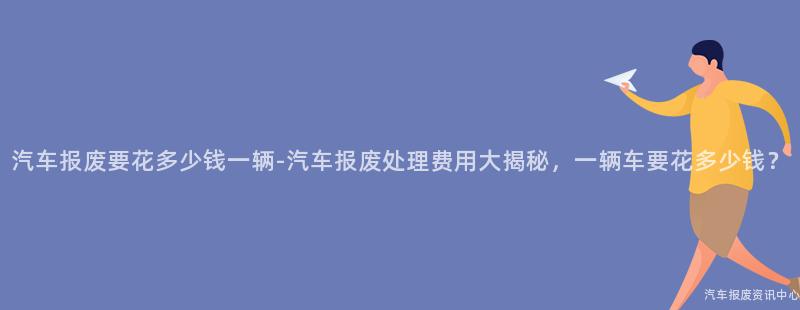 汽车报废要花多少钱一辆-汽车报废处理费用大揭秘，一辆车要花多少钱？
