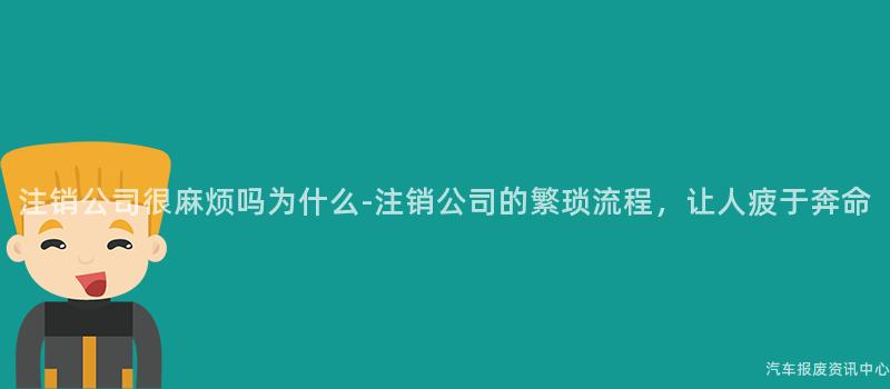 注销公司很麻烦吗为什么-注销公司的繁琐流程，让人疲于奔命