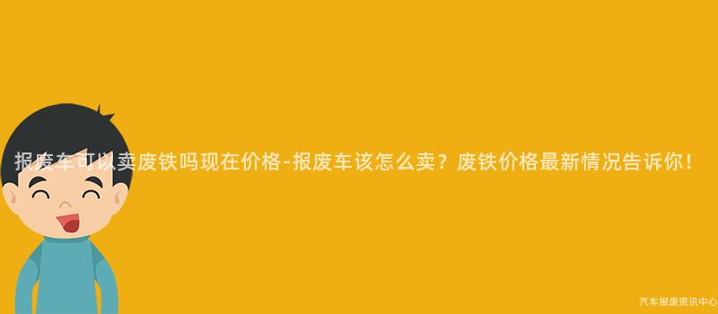 报废车可以卖废铁吗现在价格-报废车该怎么卖？废铁价格最新情况告诉你！