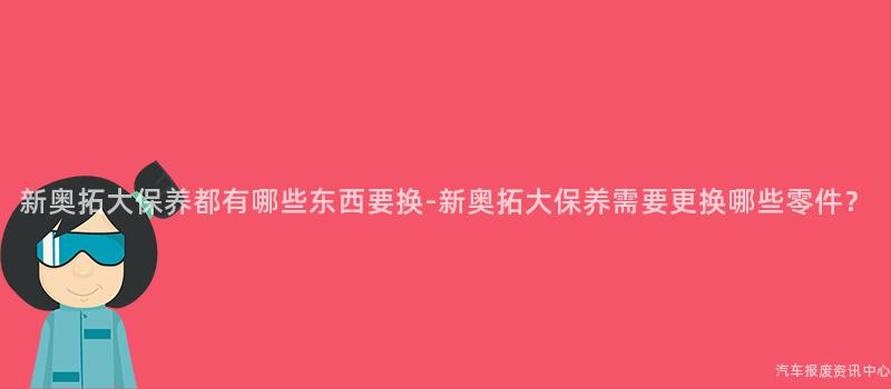 新奥拓大保养都有哪些东西要换-新奥拓大保养需要更换哪些零件？