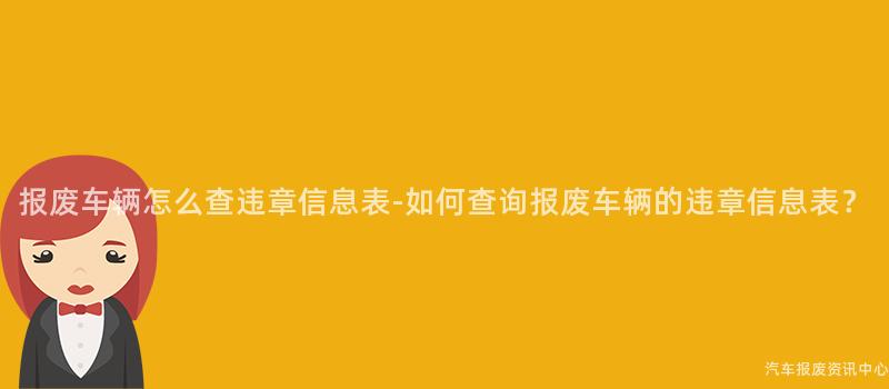 报废车辆怎么查违章信息表-如何查询报废车辆的违章信息表？