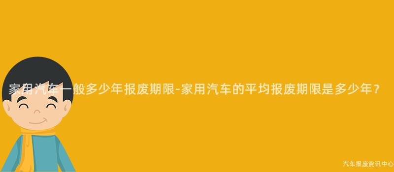家用汽车一般多少年报废期限-家用汽车的平均报废期限是多少年？