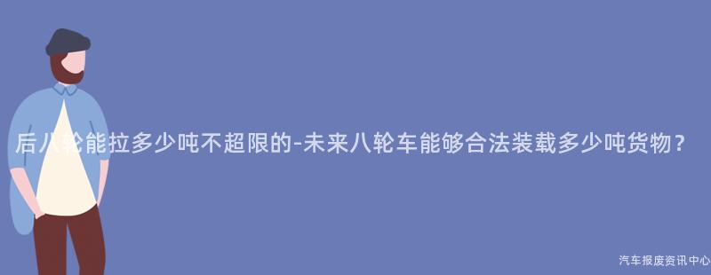 后八轮能拉多少吨不超限的-未来八轮车能够合法装载多少吨货物？