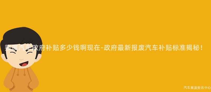 报废汽车政府补贴多少钱啊现在-政府最新报废汽车补贴标准揭秘！