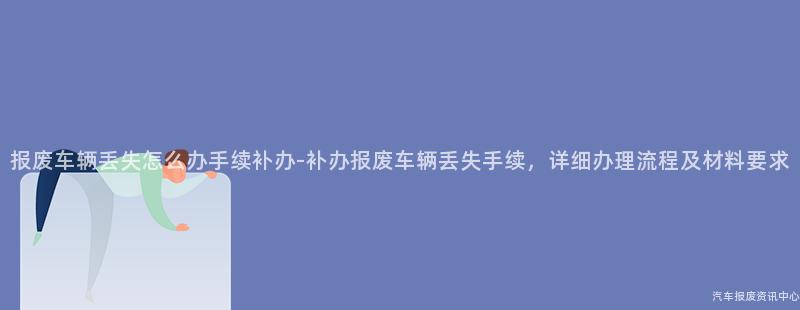 报废车辆丢失怎么办手续补办-补办报废车辆丢失手续，详细办理流程及材料要求