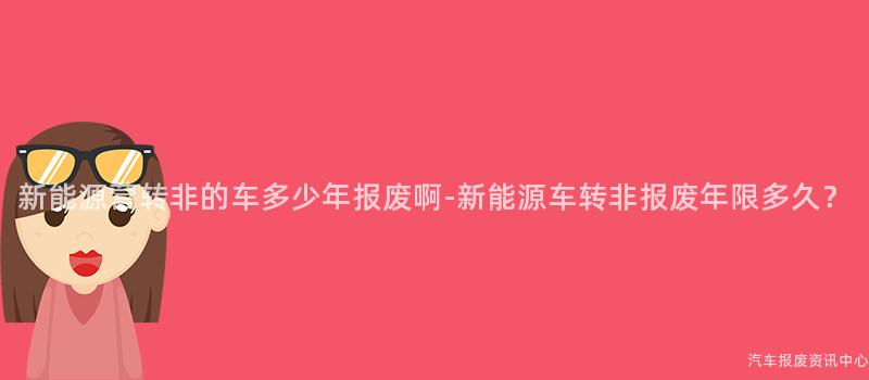 新能源营转非的车多少年报废啊-新能源车转非报废年限多久？