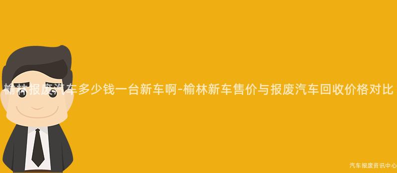 榆林报废汽车多少钱一台新车啊-榆林新车售价与报废汽车回收价格对比