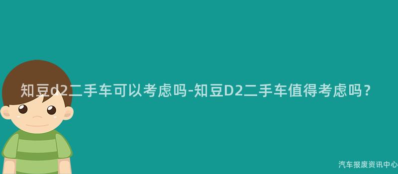 知豆d2二手车可以考虑吗-知豆D2二手车值得考虑吗？