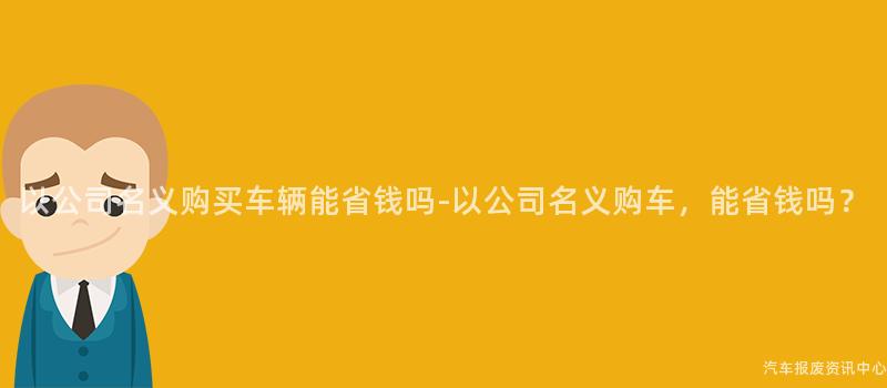 以公司名义购买车辆能省钱吗-以公司名义购车，能省钱吗？