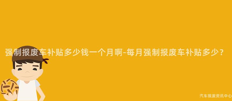 强制报废车补贴多少钱一个月啊-每月强制报废车补贴多少？