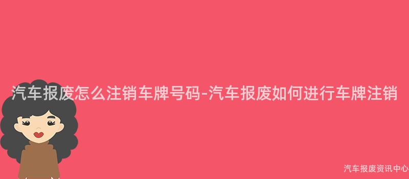 汽车报废怎么注销车牌号码-汽车报废如何进行车牌注销