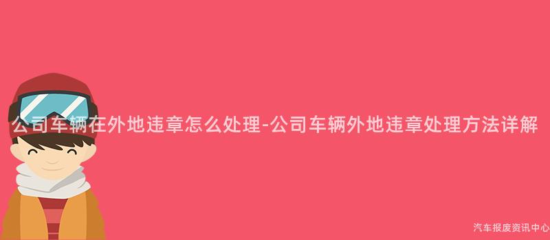 公司车辆在外地违章怎么处理-公司车辆外地违章处理方法详解