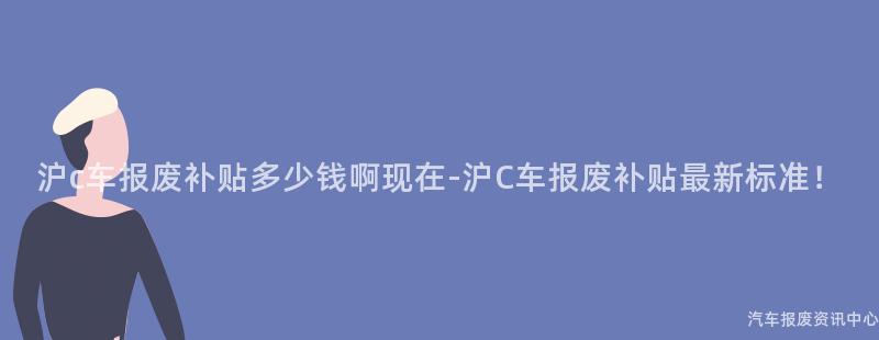 沪c车报废补贴多少钱啊现在-沪C车报废补贴最新标准！