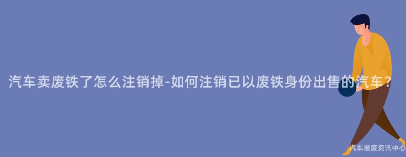汽车卖废铁了怎么注销掉-如何注销已以废铁身份出售的汽车？