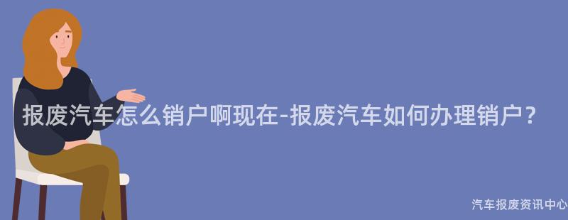报废汽车怎么销户啊现在-报废汽车如何办理销户？
