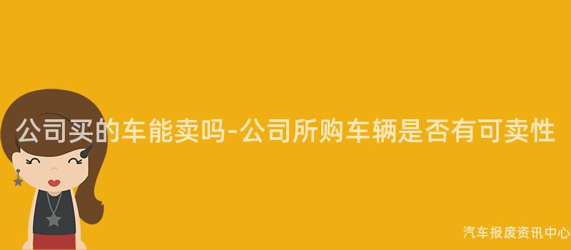 公司买的车能卖吗-公司所购车辆是否有可卖性