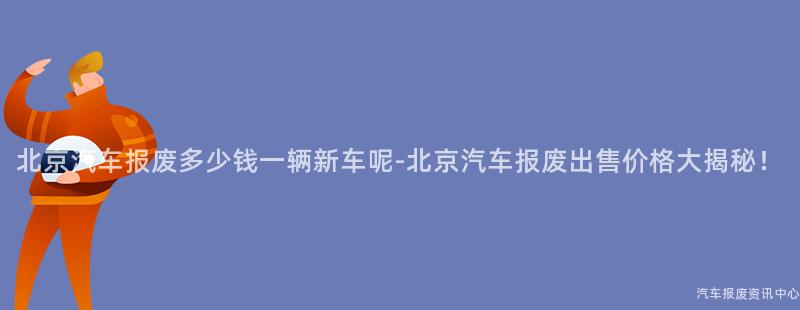 北京汽车报废多少钱一辆新车呢-北京汽车报废出售价格大揭秘！
