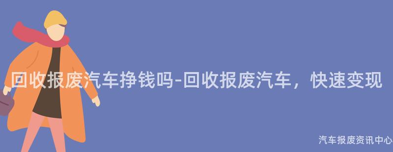 回收报废汽车挣钱吗-回收报废汽车，快速变现