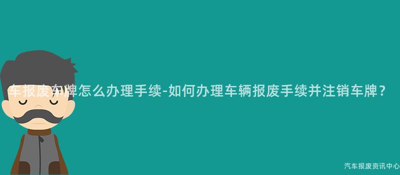 车报废车牌怎么办理手续-如何办理车辆报废手续并注销车牌？