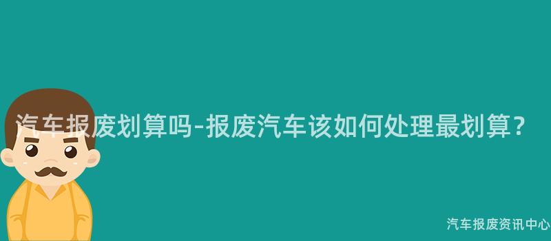汽车报废划算吗-报废汽车该如何处理最划算？