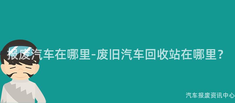 报废汽车在哪里-废旧汽车回收站在哪里？