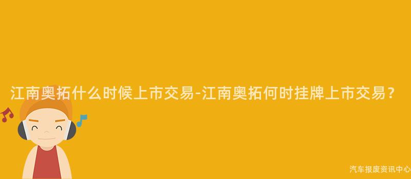 江南奥拓什么时候上市交易-江南奥拓何时挂牌上市交易？