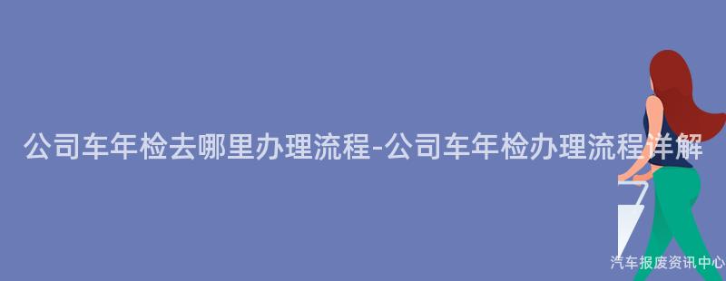 公司车年检去哪里办理流程-公司车年检办理流程详解