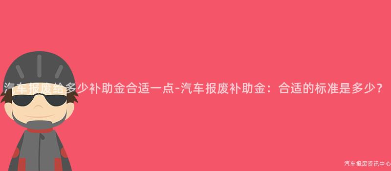 汽车报废给多少补助金合适一点-汽车报废补助金：合适的标准是多少？