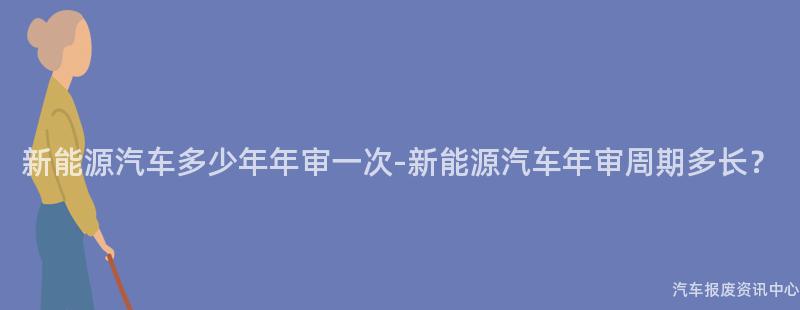 新能源汽车多少年年审一次-新能源汽车年审周期多长？