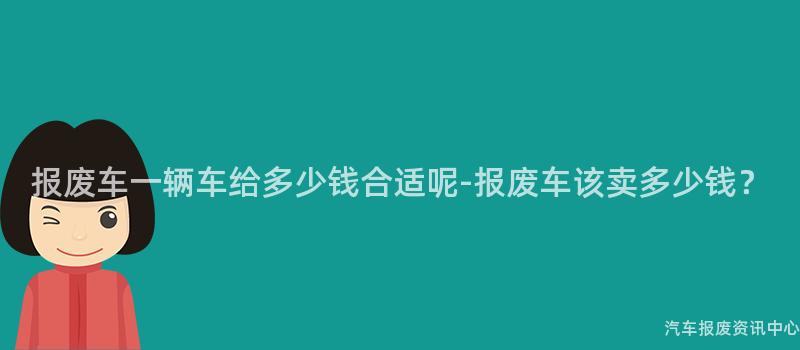 报废车一辆车给多少钱合适呢-报废车该卖多少钱？