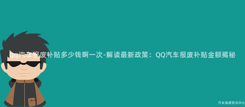 qq汽车报废补贴多少钱啊一次-解读最新政策：QQ汽车报废补贴金额揭秘