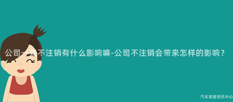公司一直不注销有什么影响嘛-公司不注销会带来怎样的影响？
