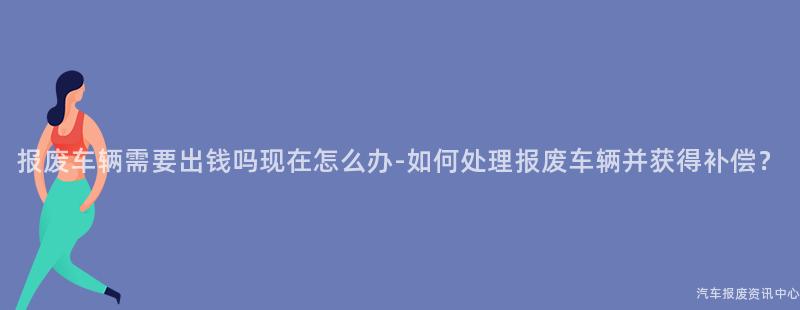 报废车辆需要出钱吗现在怎么办-如何处理报废车辆并获得补偿？