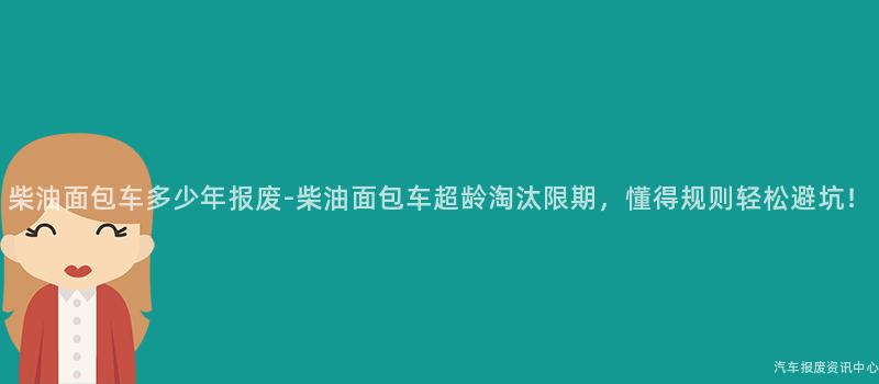 柴油面包车多少年报废-柴油面包车超龄淘汰限期，懂得规则轻松避坑！
