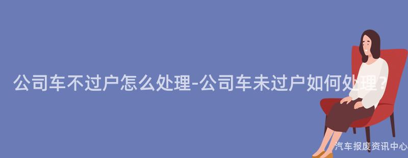 公司车不过户怎么处理-公司车未过户如何处理？