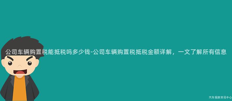 公司车辆购置税能抵税吗多少钱-公司车辆购置税抵税金额详解，一文了解所有信息