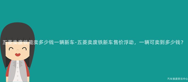 五菱卖废铁能卖多少钱一辆新车-五菱卖废铁新车售价浮动，一辆可卖到多少钱？