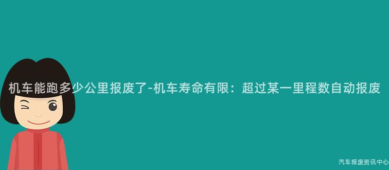 机车能跑多少公里报废了-机车寿命有限：超过某一里程数自动报废
