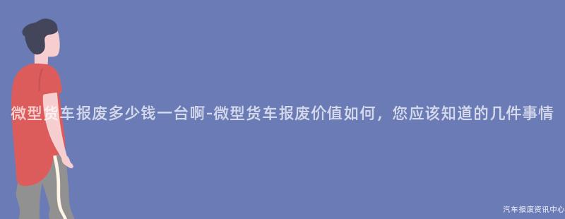 微型货车报废多少钱一台啊-微型货车报废价值如何，您应该知道的几件事情