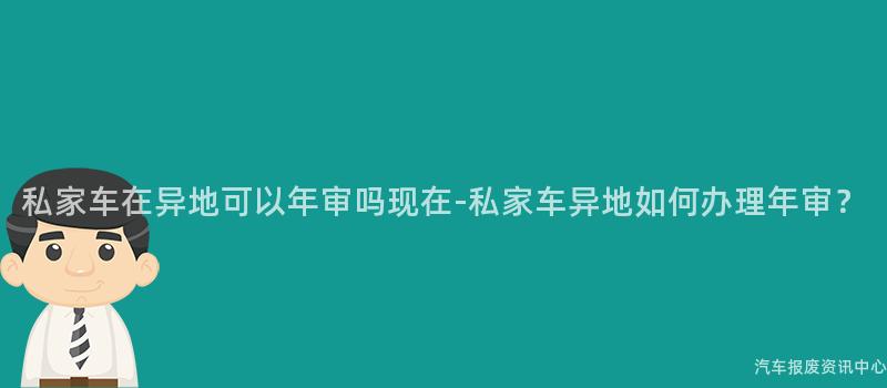 私家车在异地可以年审吗现在-私家车异地如何办理年审？
