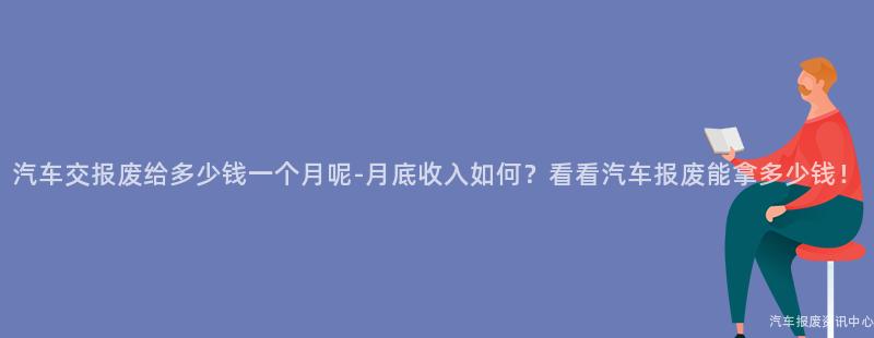 汽车交报废给多少钱一个月呢-月底收入如何？看看汽车报废能拿多少钱！