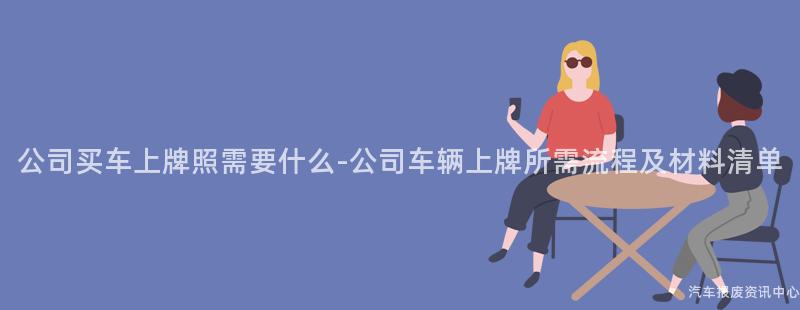 公司买车上牌照需要什么-公司车辆上牌所需流程及材料清单