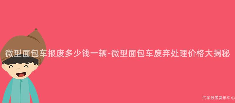 微型面包车报废多少钱一辆-微型面包车废弃处理价格大揭秘