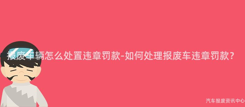 报废车辆怎么处置违章罚款-如何处理报废车违章罚款？