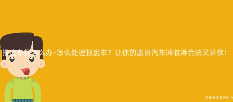 报废车辆怎么办-怎么处理报废车？让你的废旧汽车回收得合法又环保！