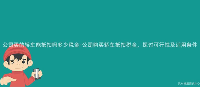 公司买的轿车能抵扣吗多少税金-公司购买轿车抵扣税金，探讨可行性及适用条件